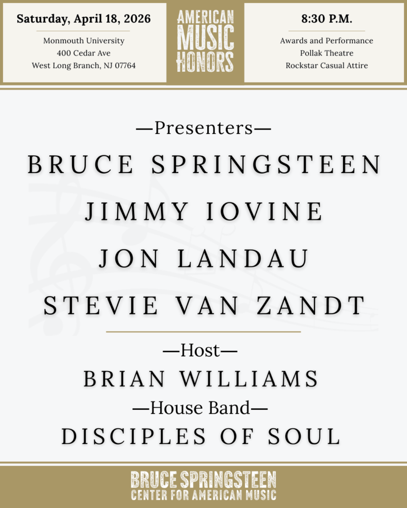 Event flyer for American Music Honors on April 18, 2026, Event is on Saturday, April 18, 2026 at Monmouth University (400 Cedar Ave West Long Branch, NJ 07764). 8:30pm is the start time and rockstar casual is the dress code. All Presenters: Jon Landau, Jimmy Iovine, Bruce Springsteen, and Stevie Van Zandt. Host is Brian Williams. House band is the Disciples of Soul