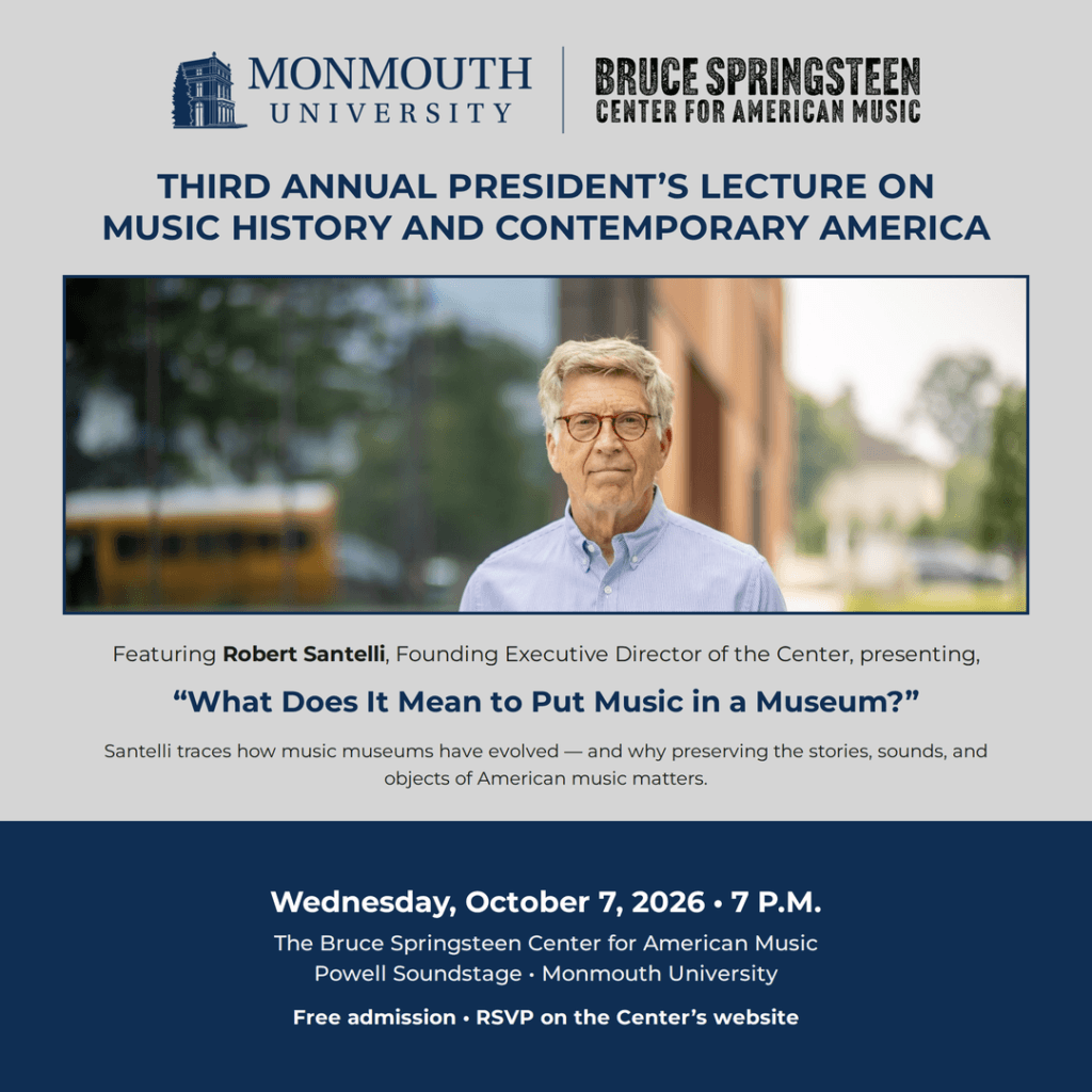 Monmouth University’s Third Annual President’s Lecture on Music History and Contemporary America featuring Robert Santelli, founding executive director of the Bruce Springsteen Center for American Music, presenting “What Does It Mean to Put Music in a Museum?” on October 7, 2026, at the Bruce Springsteen Center for American Music Powell Soundstage; free admission with RSVP required.